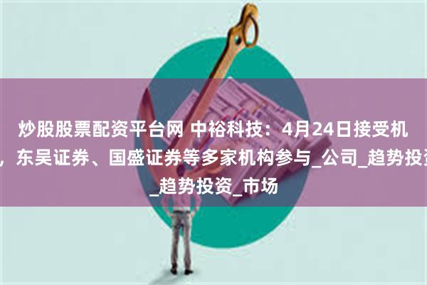 炒股股票配资平台网 中裕科技：4月24日接受机构调研，东吴证券、国盛证券等多家机构参与_公司_趋势投资_市场