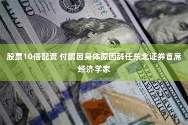 股票10倍配资 付鹏因身体原因辞任东北证券首席经济学家
