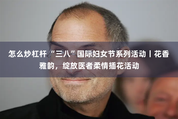 怎么炒杠杆 “三八”国际妇女节系列活动丨花香雅韵，绽放医者柔情插花活动