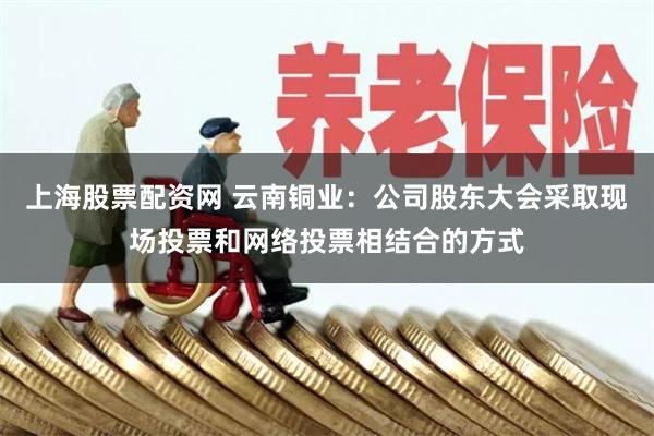上海股票配资网 云南铜业：公司股东大会采取现场投票和网络投票相结合的方式
