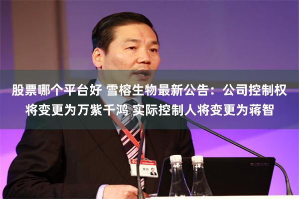 股票哪个平台好 雪榕生物最新公告：公司控制权将变更为万紫千鸿 实际控制人将变更为蒋智