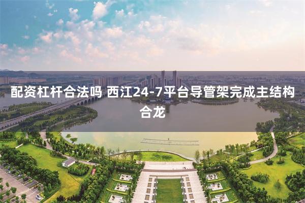 配资杠杆合法吗 西江24-7平台导管架完成主结构合龙