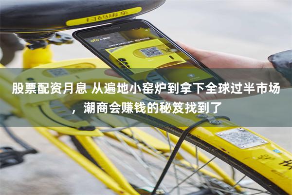 股票配资月息 从遍地小窑炉到拿下全球过半市场，潮商会赚钱的秘笈找到了
