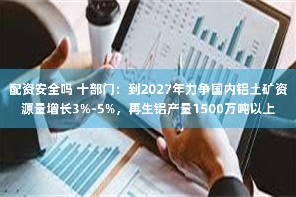 配资安全吗 十部门：到2027年力争国内铝土矿资源量增长3%-5%，再生铝产量1500万吨以上
