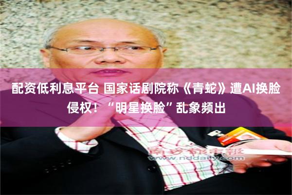 配资低利息平台 国家话剧院称《青蛇》遭AI换脸侵权！“明星换脸”乱象频出