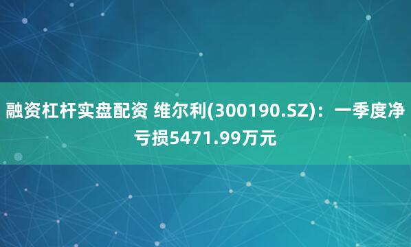 融资杠杆实盘配资 维尔利(300190.SZ)：一季度净亏损5471.99万元