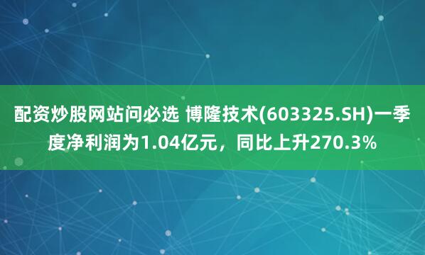 配资炒股网站问必选 博隆技术(603325.SH)一季度净利润为1.04亿元，同比上升270.3%