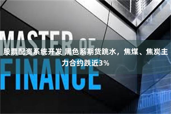 股票配资系统开发 黑色系期货跳水，焦煤、焦炭主力合约跌近3%