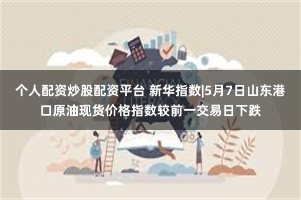 个人配资炒股配资平台 新华指数|5月7日山东港口原油现货价格指数较前一交易日下跌