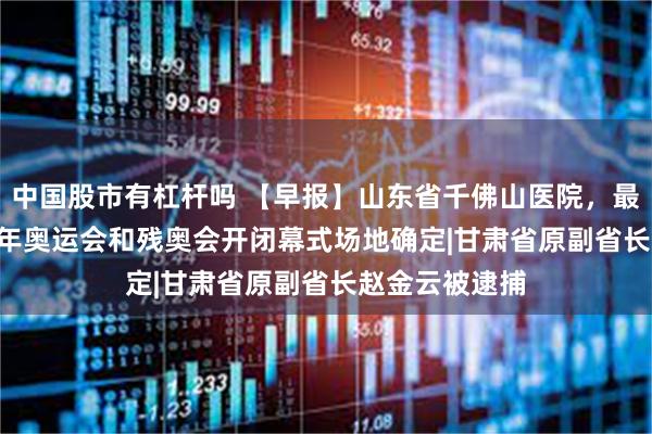 中国股市有杠杆吗 【早报】山东省千佛山医院，最新消息|2028年奥运会和残奥会开闭幕式场地确定|甘肃省原副省长赵金云被逮捕