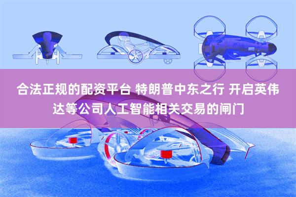 合法正规的配资平台 特朗普中东之行 开启英伟达等公司人工智能相关交易的闸门