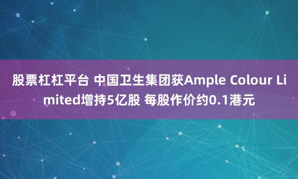 股票杠杠平台 中国卫生集团获Ample Colour Limited增持5亿股 每股作价约0.1港元