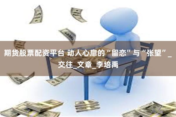 期货股票配资平台 动人心扉的“留恋”与“张望”_交往_文章_李培禹