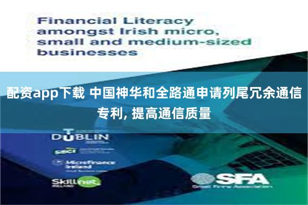 配资app下载 中国神华和全路通申请列尾冗余通信专利, 提高通信质量