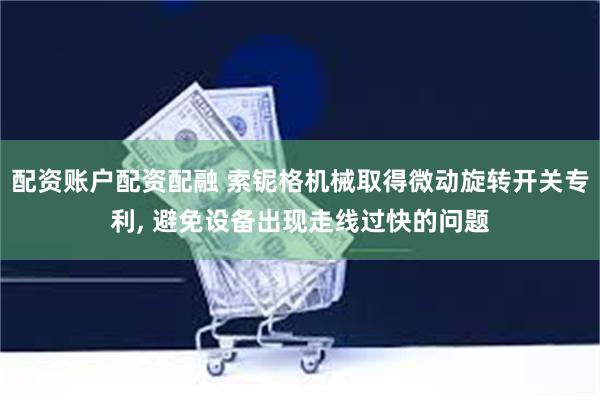 配资账户配资配融 索铌格机械取得微动旋转开关专利, 避免设备出现走线过快的问题