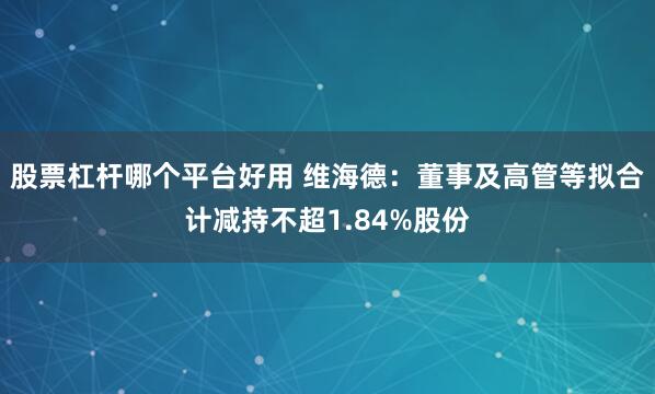 股票杠杆哪个平台好用 维海德：董事及高管等拟合计减持不超1.84%股份