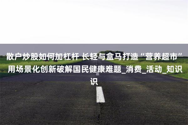 散户炒股如何加杠杆 长轻与盒马打造“营养超市” 用场景化创新破解国民健康难题_消费_活动_知识