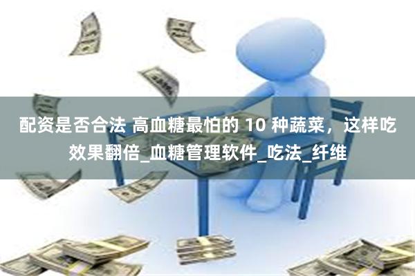 配资是否合法 高血糖最怕的 10 种蔬菜，这样吃效果翻倍_血糖管理软件_吃法_纤维
