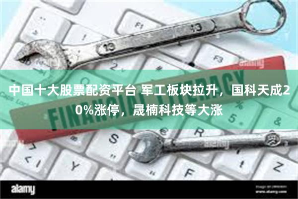 中国十大股票配资平台 军工板块拉升，国科天成20%涨停，晟楠科技等大涨