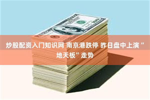 炒股配资入门知识网 南京港跌停 昨日盘中上演“地天板”走势