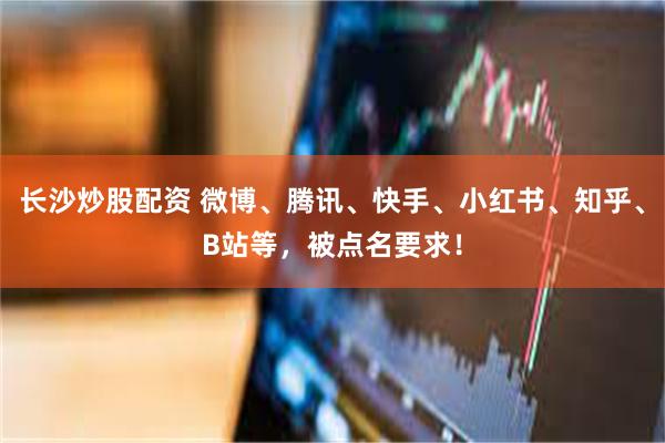 长沙炒股配资 微博、腾讯、快手、小红书、知乎、B站等，被点名要求！