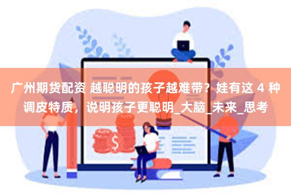 广州期货配资 越聪明的孩子越难带？娃有这 4 种调皮特质，说明孩子更聪明_大脑_未来_思考