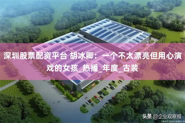 深圳股票配资平台 胡冰卿：一个不太漂亮但用心演戏的女孩_热播_年度_古装