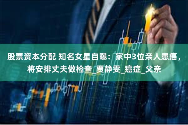 股票资本分配 知名女星自曝：家中3位亲人患癌，将安排丈夫做检查_贾静雯_癌症_父亲