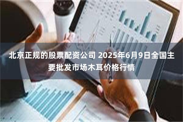 北京正规的股票配资公司 2025年6月9日全国主要批发市场木耳价格行情