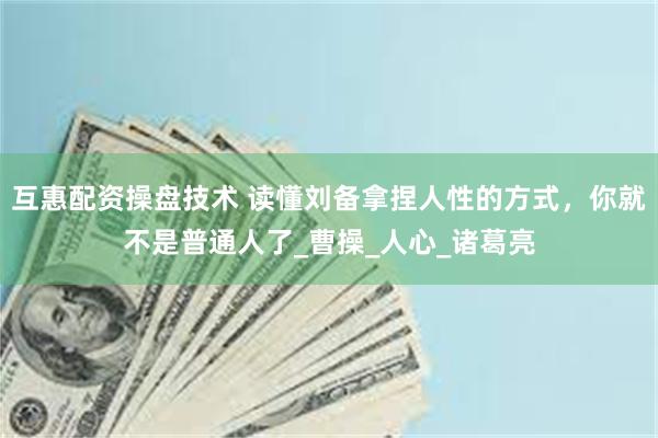 互惠配资操盘技术 读懂刘备拿捏人性的方式，你就不是普通人了_曹操_人心_诸葛亮