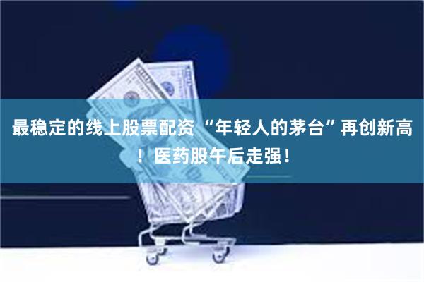 最稳定的线上股票配资 “年轻人的茅台”再创新高！医药股午后走强！