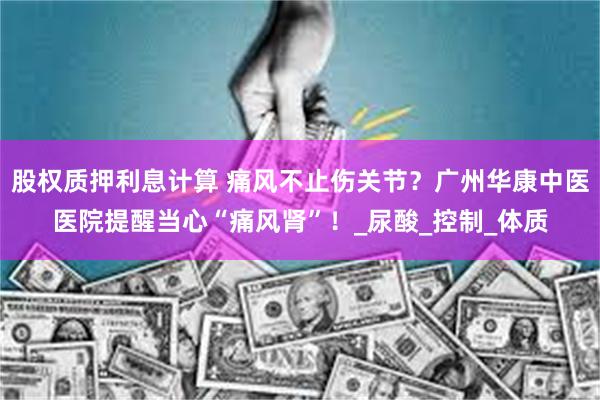 股权质押利息计算 痛风不止伤关节？广州华康中医医院提醒当心“痛风肾”！_尿酸_控制_体质