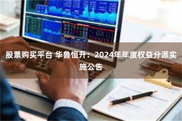 股票购买平台 华鲁恒升：2024年年度权益分派实施公告