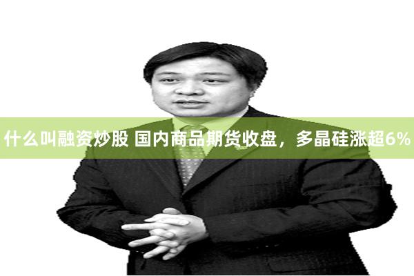 什么叫融资炒股 国内商品期货收盘，多晶硅涨超6%