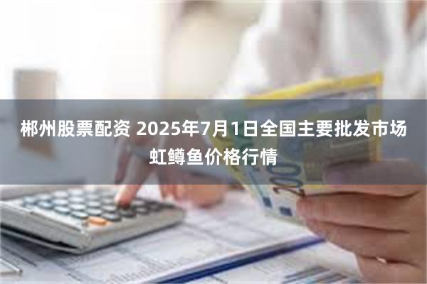 郴州股票配资 2025年7月1日全国主要批发市场虹鳟鱼价格行情