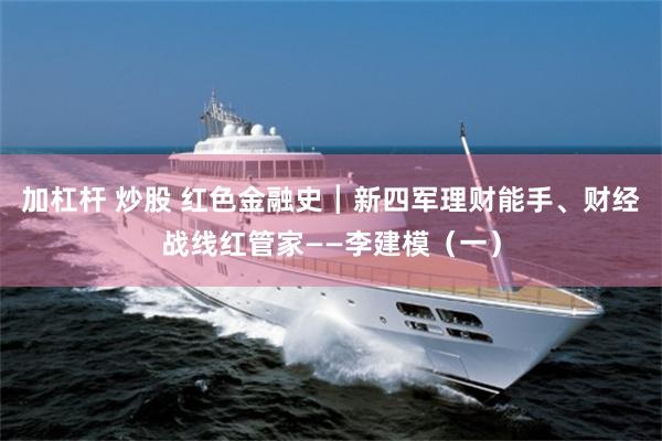 加杠杆 炒股 红色金融史┃新四军理财能手、财经战线红管家——李建模（一）