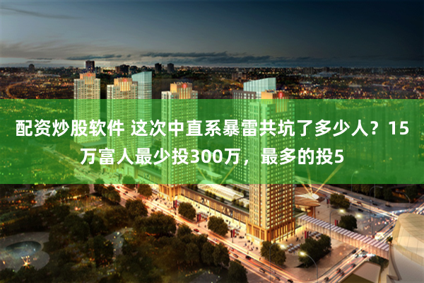 配资炒股软件 这次中直系暴雷共坑了多少人？15万富人最少投300万，最多的投5